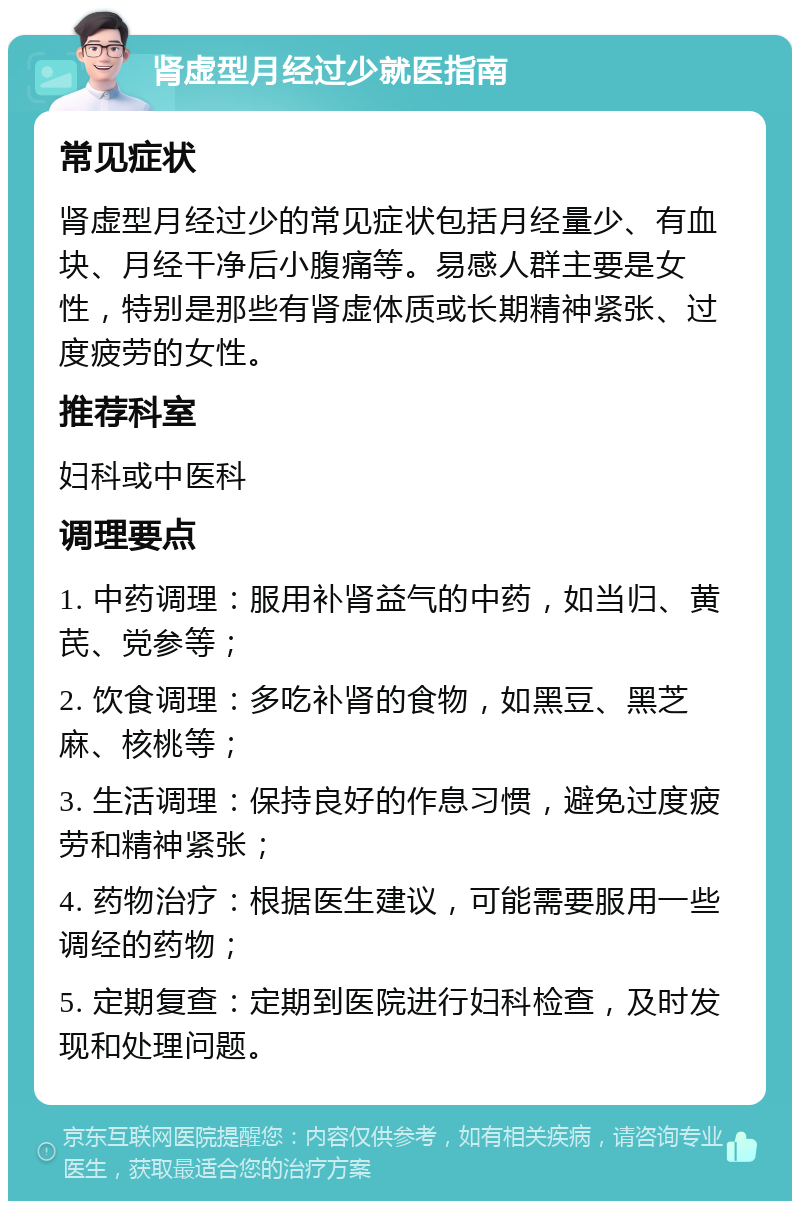 肾虚型月经过少就医指南 常见症状 肾虚型月经过少的常见症状包括月经量少、有血块、月经干净后小腹痛等。易感人群主要是女性，特别是那些有肾虚体质或长期精神紧张、过度疲劳的女性。 推荐科室 妇科或中医科 调理要点 1. 中药调理：服用补肾益气的中药，如当归、黄芪、党参等； 2. 饮食调理：多吃补肾的食物，如黑豆、黑芝麻、核桃等； 3. 生活调理：保持良好的作息习惯，避免过度疲劳和精神紧张； 4. 药物治疗：根据医生建议，可能需要服用一些调经的药物； 5. 定期复查：定期到医院进行妇科检查，及时发现和处理问题。