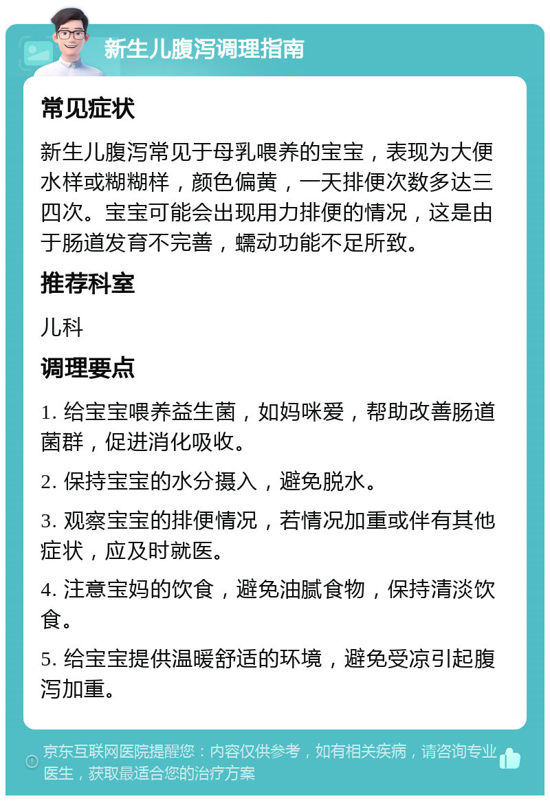 新生儿腹泻调理指南 常见症状 新生儿腹泻常见于母乳喂养的宝宝，表现为大便水样或糊糊样，颜色偏黄，一天排便次数多达三四次。宝宝可能会出现用力排便的情况，这是由于肠道发育不完善，蠕动功能不足所致。 推荐科室 儿科 调理要点 1. 给宝宝喂养益生菌，如妈咪爱，帮助改善肠道菌群，促进消化吸收。 2. 保持宝宝的水分摄入，避免脱水。 3. 观察宝宝的排便情况，若情况加重或伴有其他症状，应及时就医。 4. 注意宝妈的饮食，避免油腻食物，保持清淡饮食。 5. 给宝宝提供温暖舒适的环境，避免受凉引起腹泻加重。