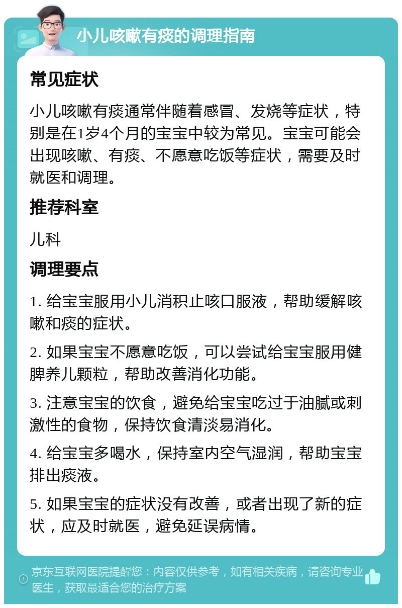 小儿咳嗽有痰的调理指南 常见症状 小儿咳嗽有痰通常伴随着感冒、发烧等症状，特别是在1岁4个月的宝宝中较为常见。宝宝可能会出现咳嗽、有痰、不愿意吃饭等症状，需要及时就医和调理。 推荐科室 儿科 调理要点 1. 给宝宝服用小儿消积止咳口服液，帮助缓解咳嗽和痰的症状。 2. 如果宝宝不愿意吃饭，可以尝试给宝宝服用健脾养儿颗粒，帮助改善消化功能。 3. 注意宝宝的饮食，避免给宝宝吃过于油腻或刺激性的食物，保持饮食清淡易消化。 4. 给宝宝多喝水，保持室内空气湿润，帮助宝宝排出痰液。 5. 如果宝宝的症状没有改善，或者出现了新的症状，应及时就医，避免延误病情。