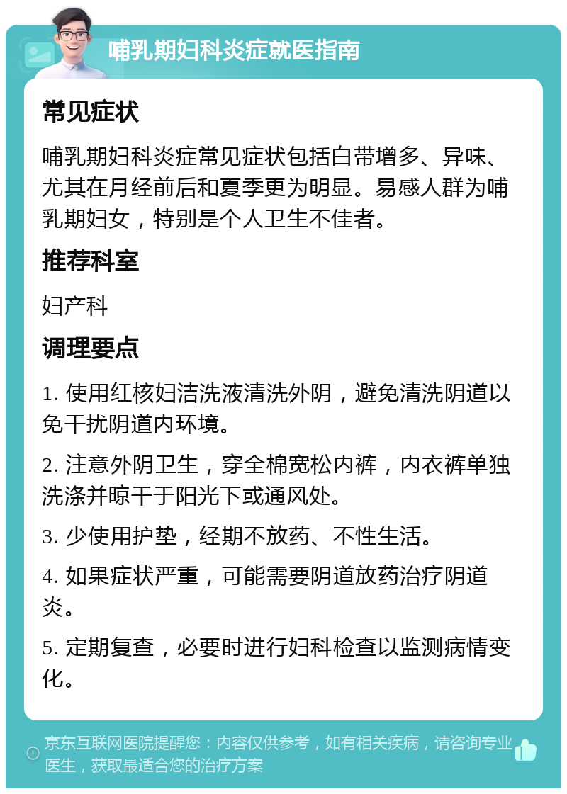 哺乳期妇科炎症就医指南 常见症状 哺乳期妇科炎症常见症状包括白带增多、异味、尤其在月经前后和夏季更为明显。易感人群为哺乳期妇女，特别是个人卫生不佳者。 推荐科室 妇产科 调理要点 1. 使用红核妇洁洗液清洗外阴，避免清洗阴道以免干扰阴道内环境。 2. 注意外阴卫生，穿全棉宽松内裤，内衣裤单独洗涤并晾干于阳光下或通风处。 3. 少使用护垫，经期不放药、不性生活。 4. 如果症状严重，可能需要阴道放药治疗阴道炎。 5. 定期复查，必要时进行妇科检查以监测病情变化。