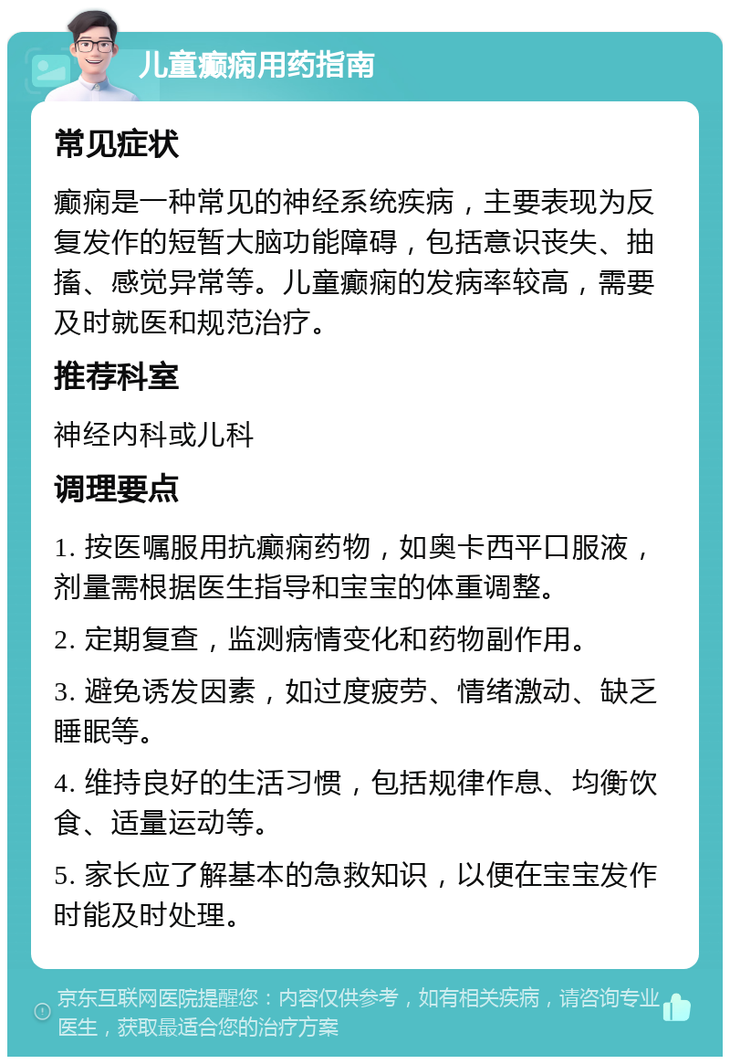 儿童癫痫用药指南 常见症状 癫痫是一种常见的神经系统疾病，主要表现为反复发作的短暂大脑功能障碍，包括意识丧失、抽搐、感觉异常等。儿童癫痫的发病率较高，需要及时就医和规范治疗。 推荐科室 神经内科或儿科 调理要点 1. 按医嘱服用抗癫痫药物，如奥卡西平口服液，剂量需根据医生指导和宝宝的体重调整。 2. 定期复查，监测病情变化和药物副作用。 3. 避免诱发因素，如过度疲劳、情绪激动、缺乏睡眠等。 4. 维持良好的生活习惯，包括规律作息、均衡饮食、适量运动等。 5. 家长应了解基本的急救知识，以便在宝宝发作时能及时处理。