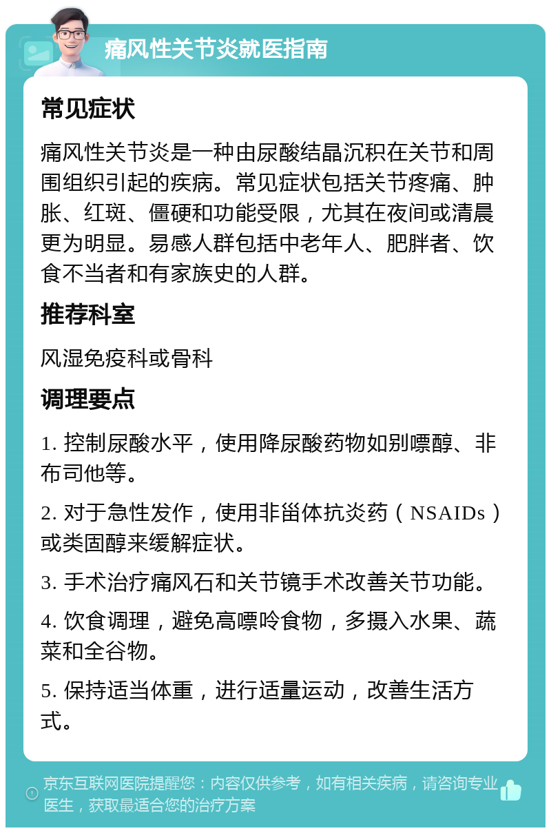 痛风性关节炎就医指南 常见症状 痛风性关节炎是一种由尿酸结晶沉积在关节和周围组织引起的疾病。常见症状包括关节疼痛、肿胀、红斑、僵硬和功能受限，尤其在夜间或清晨更为明显。易感人群包括中老年人、肥胖者、饮食不当者和有家族史的人群。 推荐科室 风湿免疫科或骨科 调理要点 1. 控制尿酸水平，使用降尿酸药物如别嘌醇、非布司他等。 2. 对于急性发作，使用非甾体抗炎药（NSAIDs）或类固醇来缓解症状。 3. 手术治疗痛风石和关节镜手术改善关节功能。 4. 饮食调理，避免高嘌呤食物，多摄入水果、蔬菜和全谷物。 5. 保持适当体重，进行适量运动，改善生活方式。