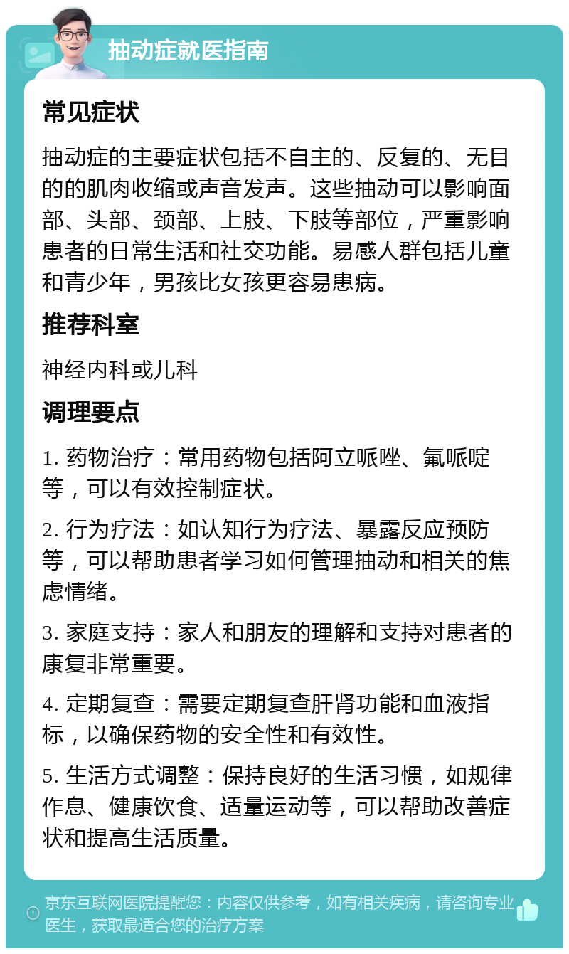 抽动症就医指南 常见症状 抽动症的主要症状包括不自主的、反复的、无目的的肌肉收缩或声音发声。这些抽动可以影响面部、头部、颈部、上肢、下肢等部位，严重影响患者的日常生活和社交功能。易感人群包括儿童和青少年，男孩比女孩更容易患病。 推荐科室 神经内科或儿科 调理要点 1. 药物治疗：常用药物包括阿立哌唑、氟哌啶等，可以有效控制症状。 2. 行为疗法：如认知行为疗法、暴露反应预防等，可以帮助患者学习如何管理抽动和相关的焦虑情绪。 3. 家庭支持：家人和朋友的理解和支持对患者的康复非常重要。 4. 定期复查：需要定期复查肝肾功能和血液指标，以确保药物的安全性和有效性。 5. 生活方式调整：保持良好的生活习惯，如规律作息、健康饮食、适量运动等，可以帮助改善症状和提高生活质量。