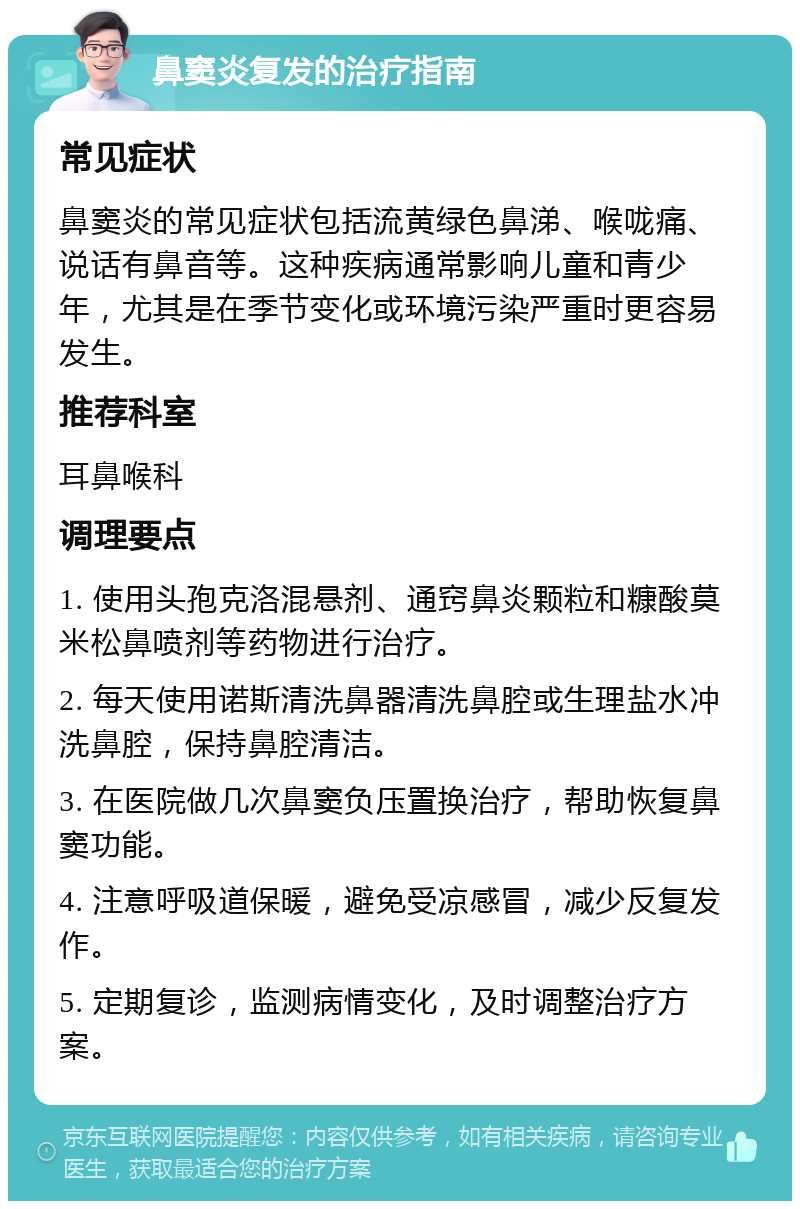 鼻窦炎复发的治疗指南 常见症状 鼻窦炎的常见症状包括流黄绿色鼻涕、喉咙痛、说话有鼻音等。这种疾病通常影响儿童和青少年，尤其是在季节变化或环境污染严重时更容易发生。 推荐科室 耳鼻喉科 调理要点 1. 使用头孢克洛混悬剂、通窍鼻炎颗粒和糠酸莫米松鼻喷剂等药物进行治疗。 2. 每天使用诺斯清洗鼻器清洗鼻腔或生理盐水冲洗鼻腔，保持鼻腔清洁。 3. 在医院做几次鼻窦负压置换治疗，帮助恢复鼻窦功能。 4. 注意呼吸道保暖，避免受凉感冒，减少反复发作。 5. 定期复诊，监测病情变化，及时调整治疗方案。