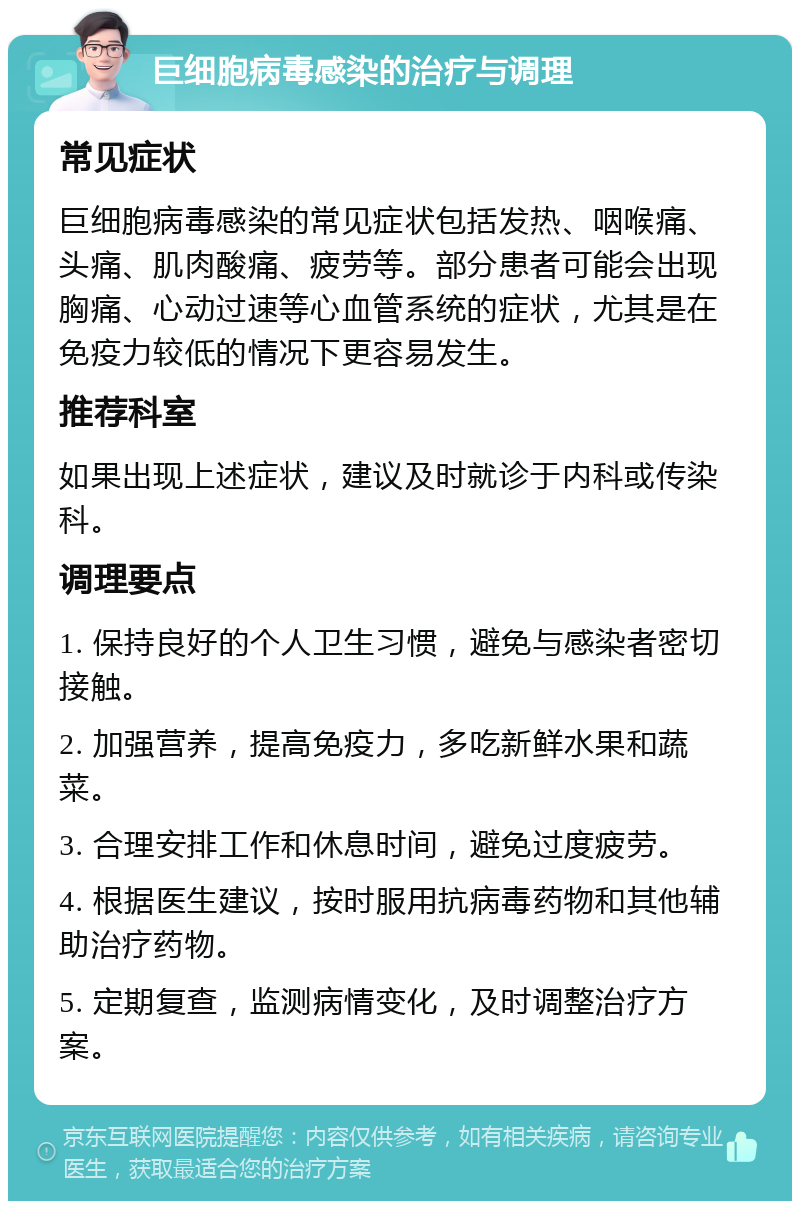 巨细胞病毒感染的治疗与调理 常见症状 巨细胞病毒感染的常见症状包括发热、咽喉痛、头痛、肌肉酸痛、疲劳等。部分患者可能会出现胸痛、心动过速等心血管系统的症状，尤其是在免疫力较低的情况下更容易发生。 推荐科室 如果出现上述症状，建议及时就诊于内科或传染科。 调理要点 1. 保持良好的个人卫生习惯，避免与感染者密切接触。 2. 加强营养，提高免疫力，多吃新鲜水果和蔬菜。 3. 合理安排工作和休息时间，避免过度疲劳。 4. 根据医生建议，按时服用抗病毒药物和其他辅助治疗药物。 5. 定期复查，监测病情变化，及时调整治疗方案。