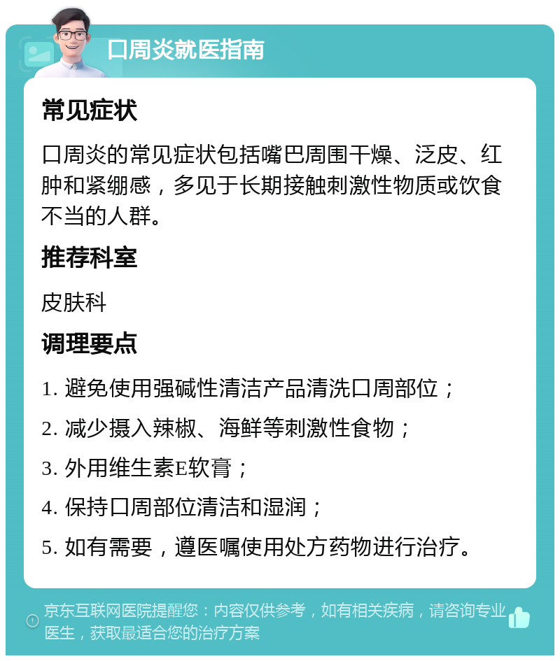 口周炎就医指南 常见症状 口周炎的常见症状包括嘴巴周围干燥、泛皮、红肿和紧绷感，多见于长期接触刺激性物质或饮食不当的人群。 推荐科室 皮肤科 调理要点 1. 避免使用强碱性清洁产品清洗口周部位； 2. 减少摄入辣椒、海鲜等刺激性食物； 3. 外用维生素E软膏； 4. 保持口周部位清洁和湿润； 5. 如有需要，遵医嘱使用处方药物进行治疗。