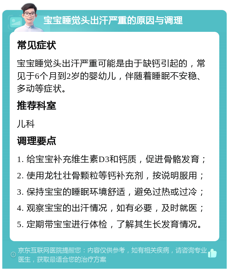 宝宝睡觉头出汗严重的原因与调理 常见症状 宝宝睡觉头出汗严重可能是由于缺钙引起的，常见于6个月到2岁的婴幼儿，伴随着睡眠不安稳、多动等症状。 推荐科室 儿科 调理要点 1. 给宝宝补充维生素D3和钙质，促进骨骼发育； 2. 使用龙牡壮骨颗粒等钙补充剂，按说明服用； 3. 保持宝宝的睡眠环境舒适，避免过热或过冷； 4. 观察宝宝的出汗情况，如有必要，及时就医； 5. 定期带宝宝进行体检，了解其生长发育情况。