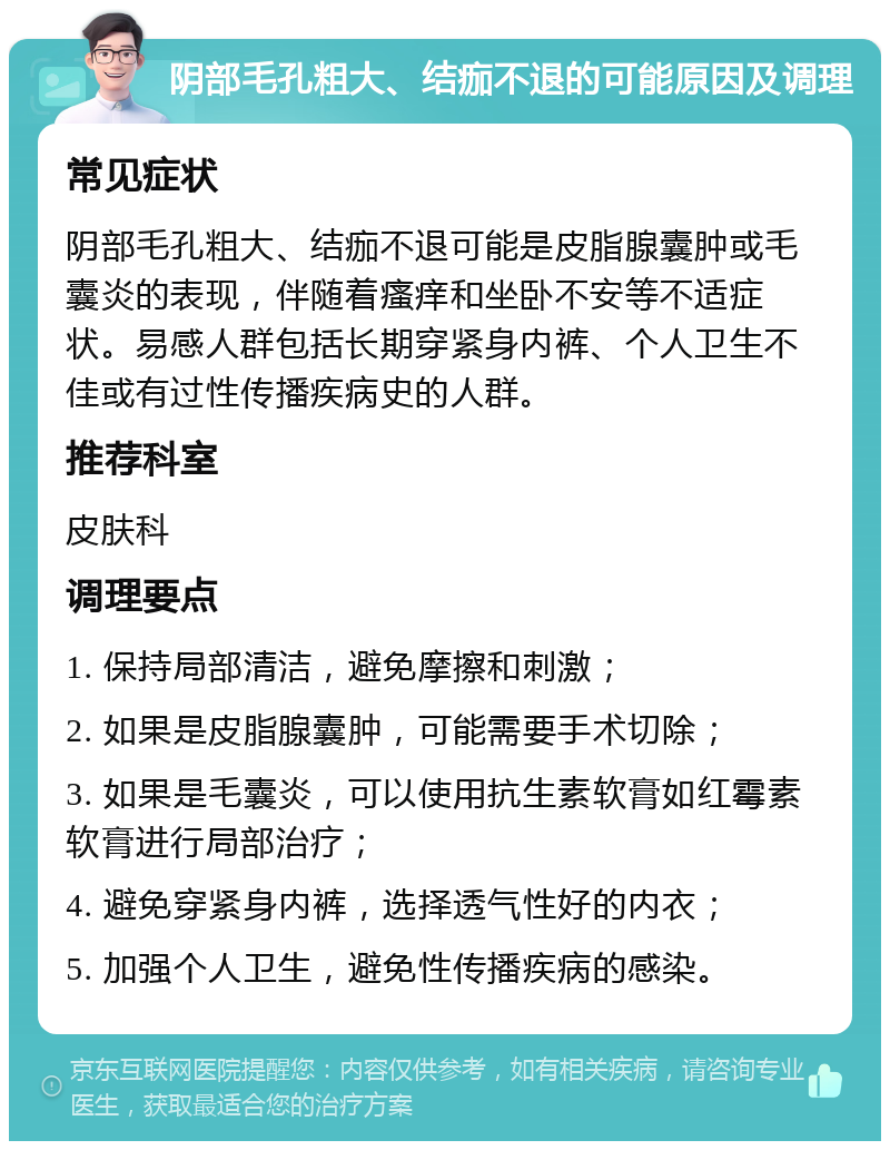 阴部毛孔粗大、结痂不退的可能原因及调理 常见症状 阴部毛孔粗大、结痂不退可能是皮脂腺囊肿或毛囊炎的表现，伴随着瘙痒和坐卧不安等不适症状。易感人群包括长期穿紧身内裤、个人卫生不佳或有过性传播疾病史的人群。 推荐科室 皮肤科 调理要点 1. 保持局部清洁，避免摩擦和刺激； 2. 如果是皮脂腺囊肿，可能需要手术切除； 3. 如果是毛囊炎，可以使用抗生素软膏如红霉素软膏进行局部治疗； 4. 避免穿紧身内裤，选择透气性好的内衣； 5. 加强个人卫生，避免性传播疾病的感染。