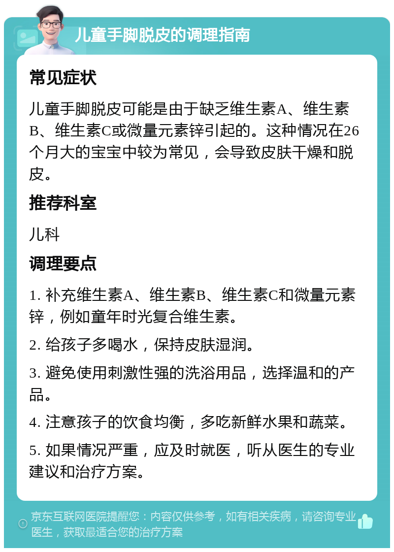 儿童手脚脱皮的调理指南 常见症状 儿童手脚脱皮可能是由于缺乏维生素A、维生素B、维生素C或微量元素锌引起的。这种情况在26个月大的宝宝中较为常见，会导致皮肤干燥和脱皮。 推荐科室 儿科 调理要点 1. 补充维生素A、维生素B、维生素C和微量元素锌，例如童年时光复合维生素。 2. 给孩子多喝水，保持皮肤湿润。 3. 避免使用刺激性强的洗浴用品，选择温和的产品。 4. 注意孩子的饮食均衡，多吃新鲜水果和蔬菜。 5. 如果情况严重，应及时就医，听从医生的专业建议和治疗方案。