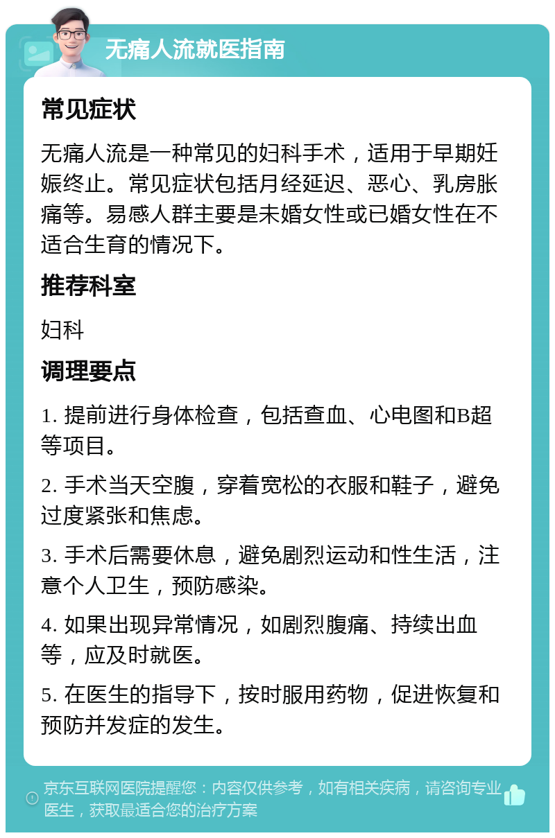 无痛人流就医指南 常见症状 无痛人流是一种常见的妇科手术，适用于早期妊娠终止。常见症状包括月经延迟、恶心、乳房胀痛等。易感人群主要是未婚女性或已婚女性在不适合生育的情况下。 推荐科室 妇科 调理要点 1. 提前进行身体检查，包括查血、心电图和B超等项目。 2. 手术当天空腹，穿着宽松的衣服和鞋子，避免过度紧张和焦虑。 3. 手术后需要休息，避免剧烈运动和性生活，注意个人卫生，预防感染。 4. 如果出现异常情况，如剧烈腹痛、持续出血等，应及时就医。 5. 在医生的指导下，按时服用药物，促进恢复和预防并发症的发生。