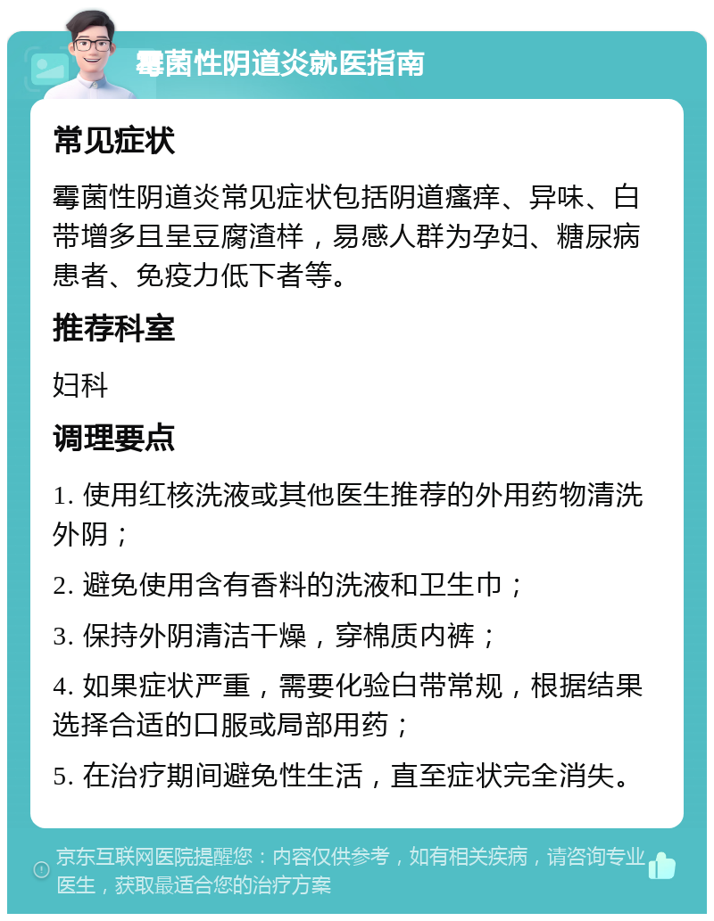 霉菌性阴道炎就医指南 常见症状 霉菌性阴道炎常见症状包括阴道瘙痒、异味、白带增多且呈豆腐渣样，易感人群为孕妇、糖尿病患者、免疫力低下者等。 推荐科室 妇科 调理要点 1. 使用红核洗液或其他医生推荐的外用药物清洗外阴； 2. 避免使用含有香料的洗液和卫生巾； 3. 保持外阴清洁干燥，穿棉质内裤； 4. 如果症状严重，需要化验白带常规，根据结果选择合适的口服或局部用药； 5. 在治疗期间避免性生活，直至症状完全消失。