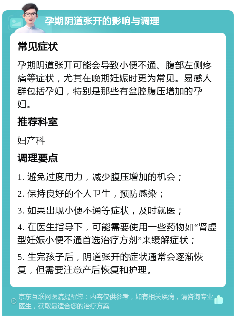 孕期阴道张开的影响与调理 常见症状 孕期阴道张开可能会导致小便不通、腹部左侧疼痛等症状，尤其在晚期妊娠时更为常见。易感人群包括孕妇，特别是那些有盆腔腹压增加的孕妇。 推荐科室 妇产科 调理要点 1. 避免过度用力，减少腹压增加的机会； 2. 保持良好的个人卫生，预防感染； 3. 如果出现小便不通等症状，及时就医； 4. 在医生指导下，可能需要使用一些药物如“肾虚型妊娠小便不通首选治疗方剂”来缓解症状； 5. 生完孩子后，阴道张开的症状通常会逐渐恢复，但需要注意产后恢复和护理。