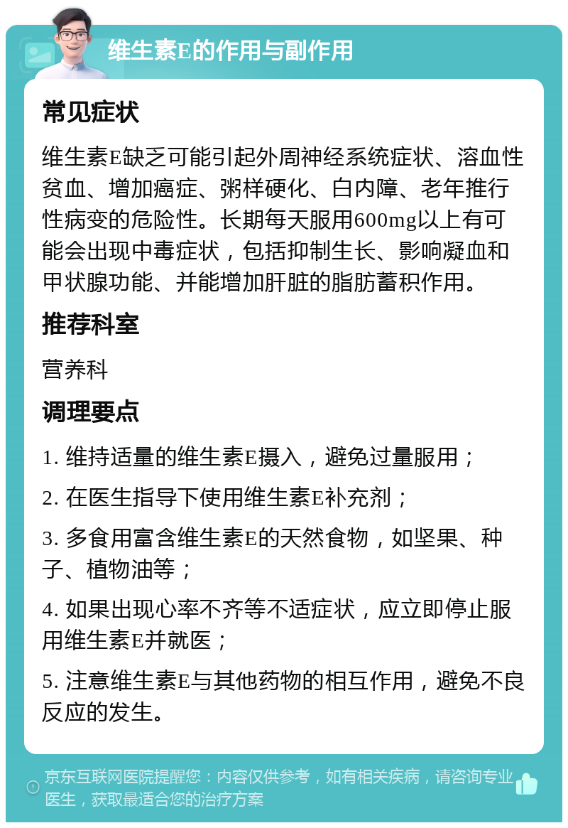 维生素E的作用与副作用 常见症状 维生素E缺乏可能引起外周神经系统症状、溶血性贫血、增加癌症、粥样硬化、白内障、老年推行性病变的危险性。长期每天服用600mg以上有可能会出现中毒症状，包括抑制生长、影响凝血和甲状腺功能、并能增加肝脏的脂肪蓄积作用。 推荐科室 营养科 调理要点 1. 维持适量的维生素E摄入，避免过量服用； 2. 在医生指导下使用维生素E补充剂； 3. 多食用富含维生素E的天然食物，如坚果、种子、植物油等； 4. 如果出现心率不齐等不适症状，应立即停止服用维生素E并就医； 5. 注意维生素E与其他药物的相互作用，避免不良反应的发生。