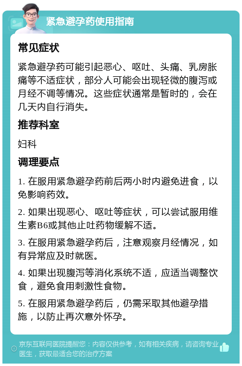 紧急避孕药使用指南 常见症状 紧急避孕药可能引起恶心、呕吐、头痛、乳房胀痛等不适症状，部分人可能会出现轻微的腹泻或月经不调等情况。这些症状通常是暂时的，会在几天内自行消失。 推荐科室 妇科 调理要点 1. 在服用紧急避孕药前后两小时内避免进食，以免影响药效。 2. 如果出现恶心、呕吐等症状，可以尝试服用维生素B6或其他止吐药物缓解不适。 3. 在服用紧急避孕药后，注意观察月经情况，如有异常应及时就医。 4. 如果出现腹泻等消化系统不适，应适当调整饮食，避免食用刺激性食物。 5. 在服用紧急避孕药后，仍需采取其他避孕措施，以防止再次意外怀孕。