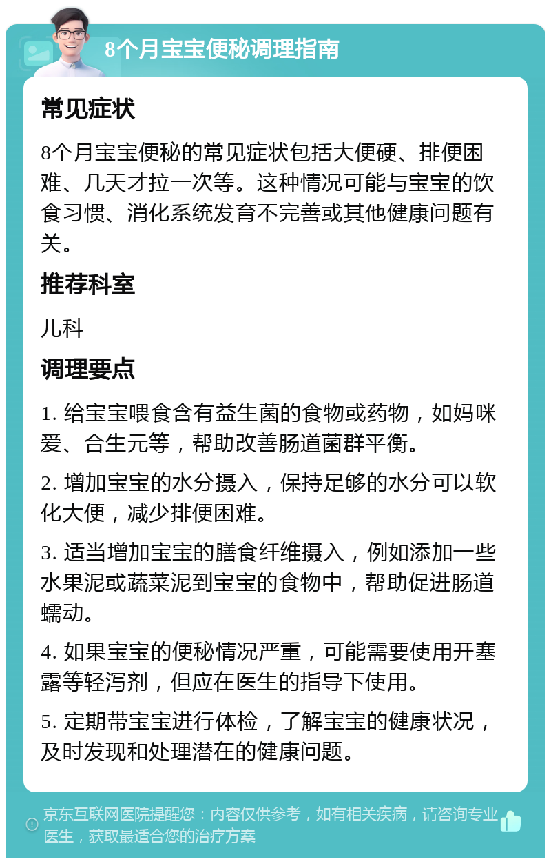 8个月宝宝便秘调理指南 常见症状 8个月宝宝便秘的常见症状包括大便硬、排便困难、几天才拉一次等。这种情况可能与宝宝的饮食习惯、消化系统发育不完善或其他健康问题有关。 推荐科室 儿科 调理要点 1. 给宝宝喂食含有益生菌的食物或药物，如妈咪爱、合生元等，帮助改善肠道菌群平衡。 2. 增加宝宝的水分摄入，保持足够的水分可以软化大便，减少排便困难。 3. 适当增加宝宝的膳食纤维摄入，例如添加一些水果泥或蔬菜泥到宝宝的食物中，帮助促进肠道蠕动。 4. 如果宝宝的便秘情况严重，可能需要使用开塞露等轻泻剂，但应在医生的指导下使用。 5. 定期带宝宝进行体检，了解宝宝的健康状况，及时发现和处理潜在的健康问题。