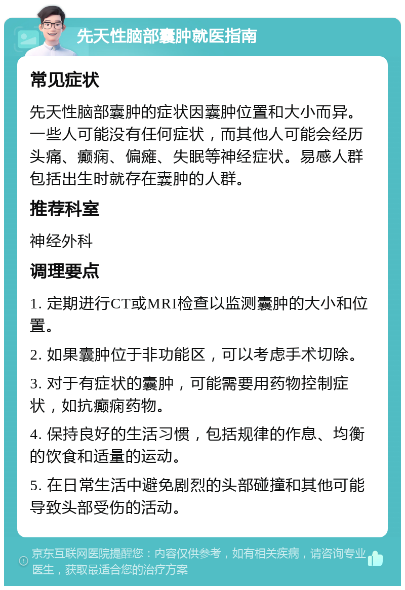 先天性脑部囊肿就医指南 常见症状 先天性脑部囊肿的症状因囊肿位置和大小而异。一些人可能没有任何症状，而其他人可能会经历头痛、癫痫、偏瘫、失眠等神经症状。易感人群包括出生时就存在囊肿的人群。 推荐科室 神经外科 调理要点 1. 定期进行CT或MRI检查以监测囊肿的大小和位置。 2. 如果囊肿位于非功能区，可以考虑手术切除。 3. 对于有症状的囊肿，可能需要用药物控制症状，如抗癫痫药物。 4. 保持良好的生活习惯，包括规律的作息、均衡的饮食和适量的运动。 5. 在日常生活中避免剧烈的头部碰撞和其他可能导致头部受伤的活动。