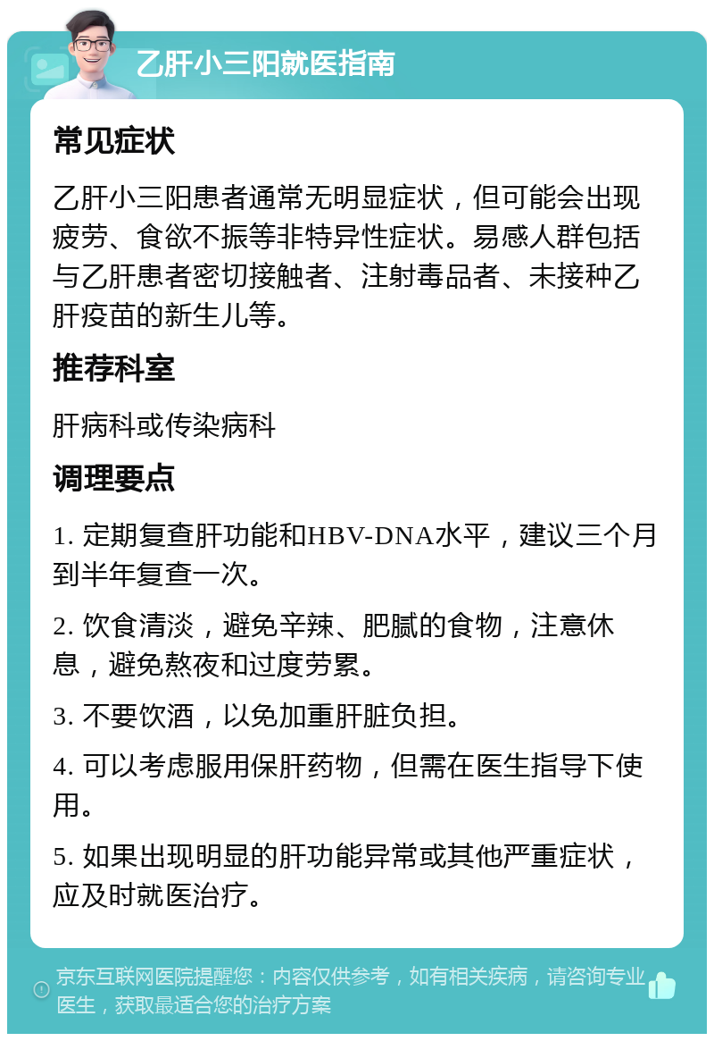 乙肝小三阳就医指南 常见症状 乙肝小三阳患者通常无明显症状，但可能会出现疲劳、食欲不振等非特异性症状。易感人群包括与乙肝患者密切接触者、注射毒品者、未接种乙肝疫苗的新生儿等。 推荐科室 肝病科或传染病科 调理要点 1. 定期复查肝功能和HBV-DNA水平，建议三个月到半年复查一次。 2. 饮食清淡，避免辛辣、肥腻的食物，注意休息，避免熬夜和过度劳累。 3. 不要饮酒，以免加重肝脏负担。 4. 可以考虑服用保肝药物，但需在医生指导下使用。 5. 如果出现明显的肝功能异常或其他严重症状，应及时就医治疗。