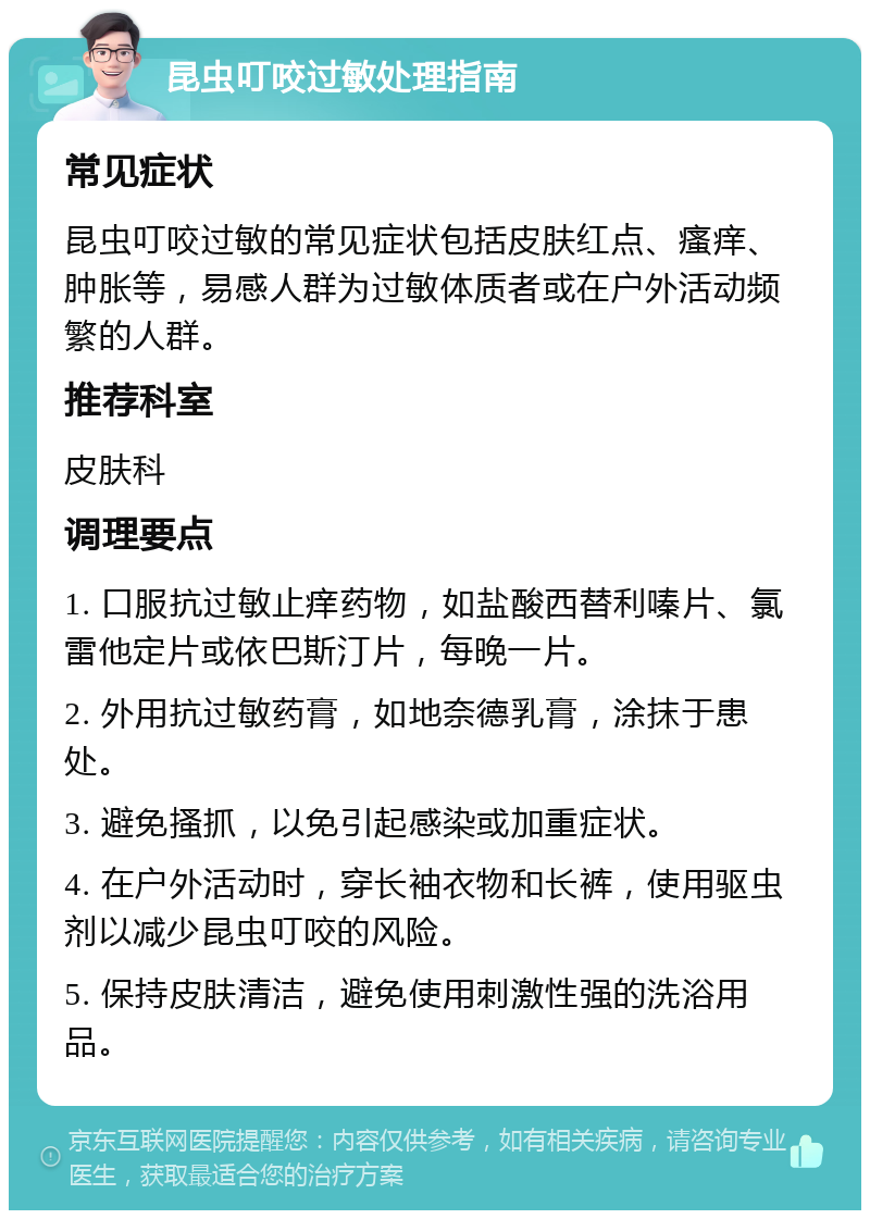 昆虫叮咬过敏处理指南 常见症状 昆虫叮咬过敏的常见症状包括皮肤红点、瘙痒、肿胀等，易感人群为过敏体质者或在户外活动频繁的人群。 推荐科室 皮肤科 调理要点 1. 口服抗过敏止痒药物，如盐酸西替利嗪片、氯雷他定片或依巴斯汀片，每晚一片。 2. 外用抗过敏药膏，如地奈德乳膏，涂抹于患处。 3. 避免搔抓，以免引起感染或加重症状。 4. 在户外活动时，穿长袖衣物和长裤，使用驱虫剂以减少昆虫叮咬的风险。 5. 保持皮肤清洁，避免使用刺激性强的洗浴用品。