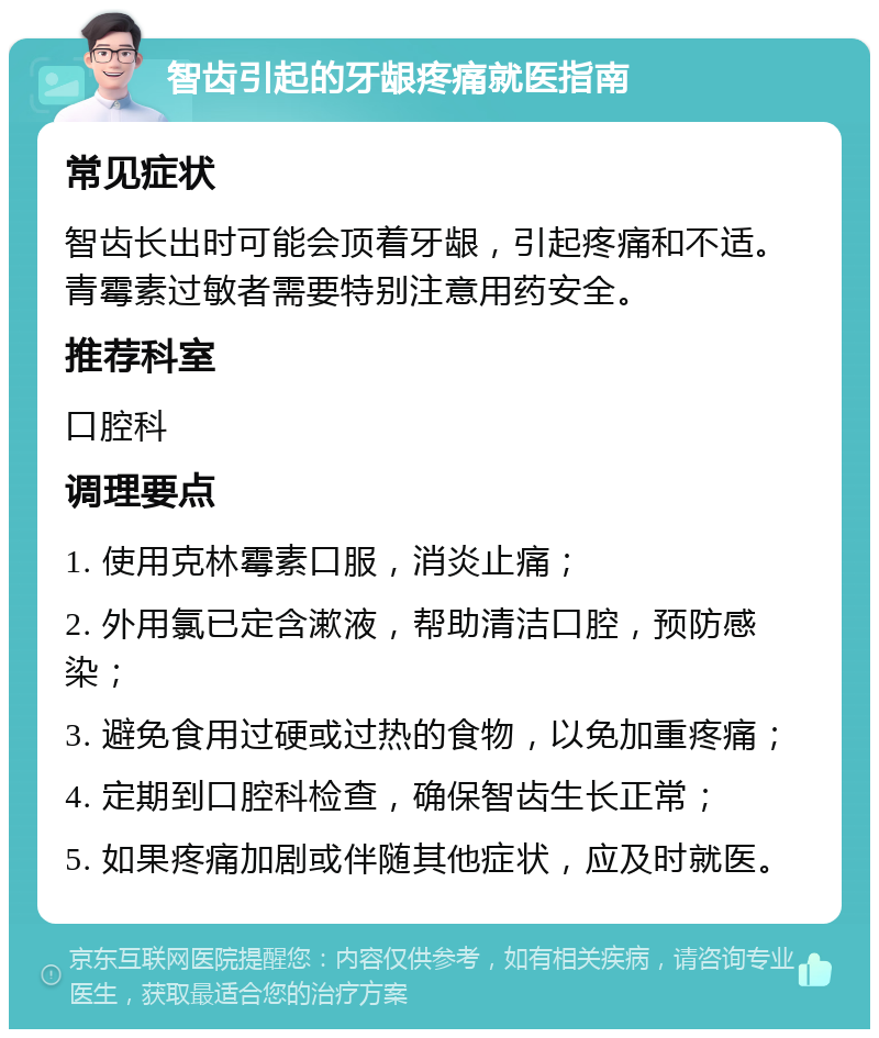 智齿引起的牙龈疼痛就医指南 常见症状 智齿长出时可能会顶着牙龈，引起疼痛和不适。青霉素过敏者需要特别注意用药安全。 推荐科室 口腔科 调理要点 1. 使用克林霉素口服，消炎止痛； 2. 外用氯已定含漱液，帮助清洁口腔，预防感染； 3. 避免食用过硬或过热的食物，以免加重疼痛； 4. 定期到口腔科检查，确保智齿生长正常； 5. 如果疼痛加剧或伴随其他症状，应及时就医。