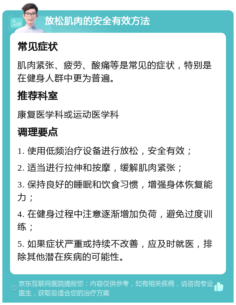 放松肌肉的安全有效方法 常见症状 肌肉紧张、疲劳、酸痛等是常见的症状，特别是在健身人群中更为普遍。 推荐科室 康复医学科或运动医学科 调理要点 1. 使用低频治疗设备进行放松，安全有效； 2. 适当进行拉伸和按摩，缓解肌肉紧张； 3. 保持良好的睡眠和饮食习惯，增强身体恢复能力； 4. 在健身过程中注意逐渐增加负荷，避免过度训练； 5. 如果症状严重或持续不改善，应及时就医，排除其他潜在疾病的可能性。