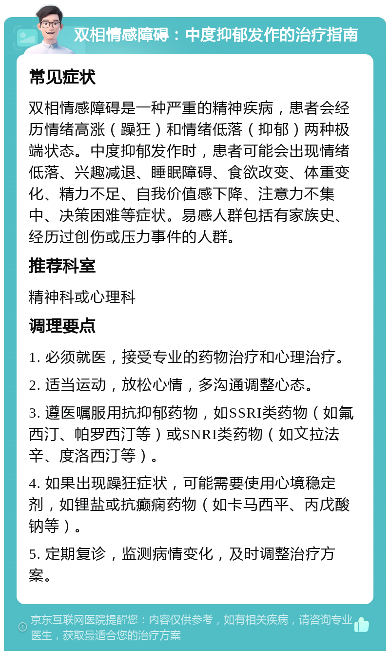 双相情感障碍：中度抑郁发作的治疗指南 常见症状 双相情感障碍是一种严重的精神疾病，患者会经历情绪高涨（躁狂）和情绪低落（抑郁）两种极端状态。中度抑郁发作时，患者可能会出现情绪低落、兴趣减退、睡眠障碍、食欲改变、体重变化、精力不足、自我价值感下降、注意力不集中、决策困难等症状。易感人群包括有家族史、经历过创伤或压力事件的人群。 推荐科室 精神科或心理科 调理要点 1. 必须就医，接受专业的药物治疗和心理治疗。 2. 适当运动，放松心情，多沟通调整心态。 3. 遵医嘱服用抗抑郁药物，如SSRI类药物（如氟西汀、帕罗西汀等）或SNRI类药物（如文拉法辛、度洛西汀等）。 4. 如果出现躁狂症状，可能需要使用心境稳定剂，如锂盐或抗癫痫药物（如卡马西平、丙戊酸钠等）。 5. 定期复诊，监测病情变化，及时调整治疗方案。