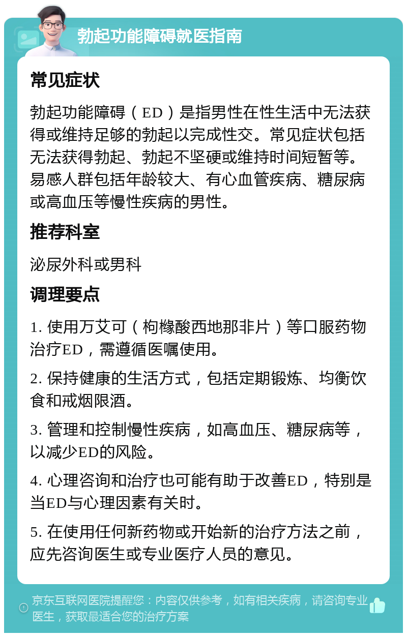 勃起功能障碍就医指南 常见症状 勃起功能障碍（ED）是指男性在性生活中无法获得或维持足够的勃起以完成性交。常见症状包括无法获得勃起、勃起不坚硬或维持时间短暂等。易感人群包括年龄较大、有心血管疾病、糖尿病或高血压等慢性疾病的男性。 推荐科室 泌尿外科或男科 调理要点 1. 使用万艾可（枸橼酸西地那非片）等口服药物治疗ED，需遵循医嘱使用。 2. 保持健康的生活方式，包括定期锻炼、均衡饮食和戒烟限酒。 3. 管理和控制慢性疾病，如高血压、糖尿病等，以减少ED的风险。 4. 心理咨询和治疗也可能有助于改善ED，特别是当ED与心理因素有关时。 5. 在使用任何新药物或开始新的治疗方法之前，应先咨询医生或专业医疗人员的意见。