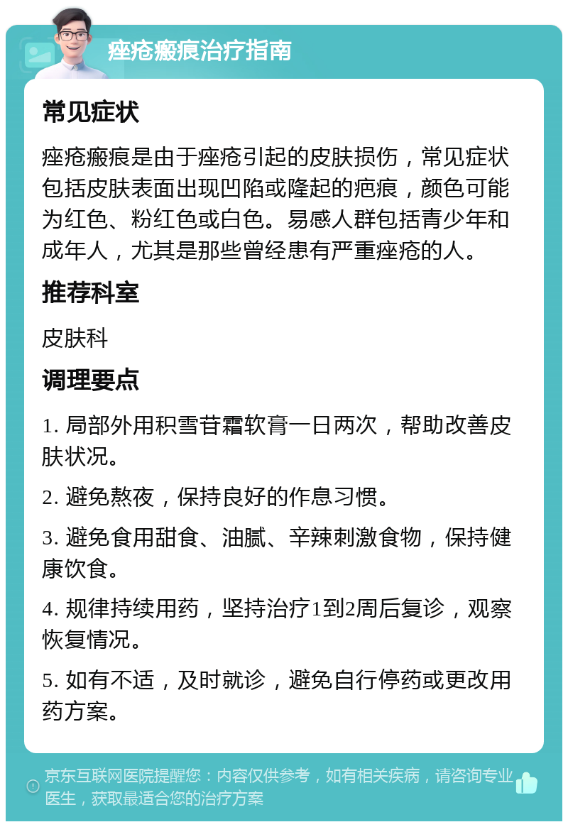 痤疮瘢痕治疗指南 常见症状 痤疮瘢痕是由于痤疮引起的皮肤损伤，常见症状包括皮肤表面出现凹陷或隆起的疤痕，颜色可能为红色、粉红色或白色。易感人群包括青少年和成年人，尤其是那些曾经患有严重痤疮的人。 推荐科室 皮肤科 调理要点 1. 局部外用积雪苷霜软膏一日两次，帮助改善皮肤状况。 2. 避免熬夜，保持良好的作息习惯。 3. 避免食用甜食、油腻、辛辣刺激食物，保持健康饮食。 4. 规律持续用药，坚持治疗1到2周后复诊，观察恢复情况。 5. 如有不适，及时就诊，避免自行停药或更改用药方案。