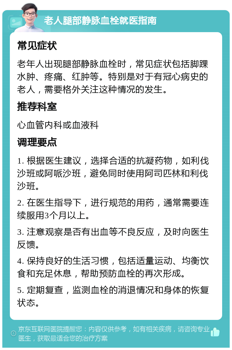 老人腿部静脉血栓就医指南 常见症状 老年人出现腿部静脉血栓时，常见症状包括脚踝水肿、疼痛、红肿等。特别是对于有冠心病史的老人，需要格外关注这种情况的发生。 推荐科室 心血管内科或血液科 调理要点 1. 根据医生建议，选择合适的抗凝药物，如利伐沙班或阿哌沙班，避免同时使用阿司匹林和利伐沙班。 2. 在医生指导下，进行规范的用药，通常需要连续服用3个月以上。 3. 注意观察是否有出血等不良反应，及时向医生反馈。 4. 保持良好的生活习惯，包括适量运动、均衡饮食和充足休息，帮助预防血栓的再次形成。 5. 定期复查，监测血栓的消退情况和身体的恢复状态。