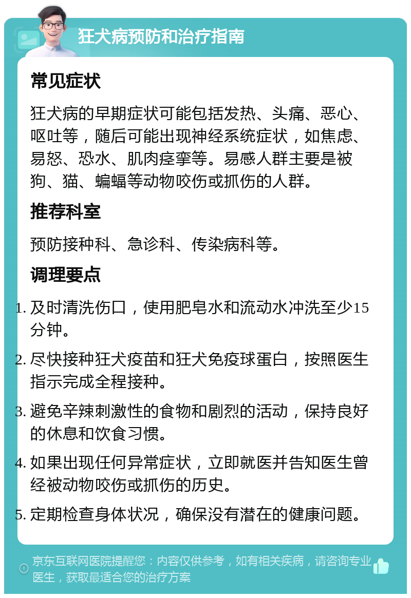 狂犬病预防和治疗指南 常见症状 狂犬病的早期症状可能包括发热、头痛、恶心、呕吐等，随后可能出现神经系统症状，如焦虑、易怒、恐水、肌肉痉挛等。易感人群主要是被狗、猫、蝙蝠等动物咬伤或抓伤的人群。 推荐科室 预防接种科、急诊科、传染病科等。 调理要点 及时清洗伤口，使用肥皂水和流动水冲洗至少15分钟。 尽快接种狂犬疫苗和狂犬免疫球蛋白，按照医生指示完成全程接种。 避免辛辣刺激性的食物和剧烈的活动，保持良好的休息和饮食习惯。 如果出现任何异常症状，立即就医并告知医生曾经被动物咬伤或抓伤的历史。 定期检查身体状况，确保没有潜在的健康问题。