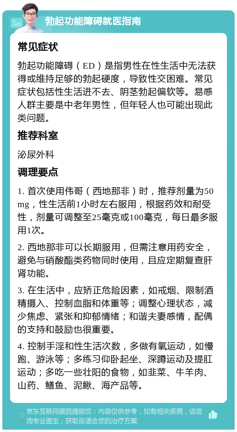 勃起功能障碍就医指南 常见症状 勃起功能障碍（ED）是指男性在性生活中无法获得或维持足够的勃起硬度，导致性交困难。常见症状包括性生活进不去、阴茎勃起偏软等。易感人群主要是中老年男性，但年轻人也可能出现此类问题。 推荐科室 泌尿外科 调理要点 1. 首次使用伟哥（西地那非）时，推荐剂量为50mg，性生活前1小时左右服用，根据药效和耐受性，剂量可调整至25毫克或100毫克，每日最多服用1次。 2. 西地那非可以长期服用，但需注意用药安全，避免与硝酸酯类药物同时使用，且应定期复查肝肾功能。 3. 在生活中，应矫正危险因素，如戒烟、限制酒精摄入、控制血脂和体重等；调整心理状态，减少焦虑、紧张和抑郁情绪；和谐夫妻感情，配偶的支持和鼓励也很重要。 4. 控制手淫和性生活次数，多做有氧运动，如慢跑、游泳等；多练习仰卧起坐、深蹲运动及提肛运动；多吃一些壮阳的食物，如韭菜、牛羊肉、山药、鳝鱼、泥鳅、海产品等。