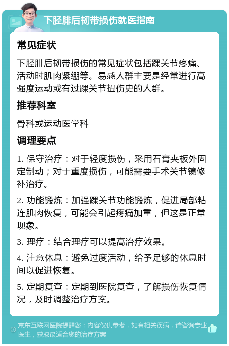 下胫腓后韧带损伤就医指南 常见症状 下胫腓后韧带损伤的常见症状包括踝关节疼痛、活动时肌肉紧绷等。易感人群主要是经常进行高强度运动或有过踝关节扭伤史的人群。 推荐科室 骨科或运动医学科 调理要点 1. 保守治疗：对于轻度损伤，采用石膏夹板外固定制动；对于重度损伤，可能需要手术关节镜修补治疗。 2. 功能锻炼：加强踝关节功能锻炼，促进局部粘连肌肉恢复，可能会引起疼痛加重，但这是正常现象。 3. 理疗：结合理疗可以提高治疗效果。 4. 注意休息：避免过度活动，给予足够的休息时间以促进恢复。 5. 定期复查：定期到医院复查，了解损伤恢复情况，及时调整治疗方案。