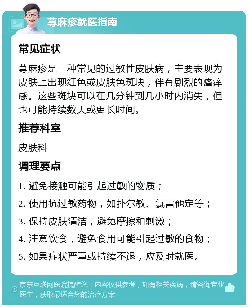 荨麻疹就医指南 常见症状 荨麻疹是一种常见的过敏性皮肤病，主要表现为皮肤上出现红色或皮肤色斑块，伴有剧烈的瘙痒感。这些斑块可以在几分钟到几小时内消失，但也可能持续数天或更长时间。 推荐科室 皮肤科 调理要点 1. 避免接触可能引起过敏的物质； 2. 使用抗过敏药物，如扑尔敏、氯雷他定等； 3. 保持皮肤清洁，避免摩擦和刺激； 4. 注意饮食，避免食用可能引起过敏的食物； 5. 如果症状严重或持续不退，应及时就医。