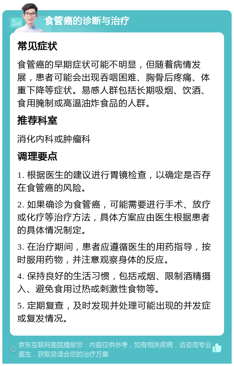 食管癌的诊断与治疗 常见症状 食管癌的早期症状可能不明显，但随着病情发展，患者可能会出现吞咽困难、胸骨后疼痛、体重下降等症状。易感人群包括长期吸烟、饮酒、食用腌制或高温油炸食品的人群。 推荐科室 消化内科或肿瘤科 调理要点 1. 根据医生的建议进行胃镜检查，以确定是否存在食管癌的风险。 2. 如果确诊为食管癌，可能需要进行手术、放疗或化疗等治疗方法，具体方案应由医生根据患者的具体情况制定。 3. 在治疗期间，患者应遵循医生的用药指导，按时服用药物，并注意观察身体的反应。 4. 保持良好的生活习惯，包括戒烟、限制酒精摄入、避免食用过热或刺激性食物等。 5. 定期复查，及时发现并处理可能出现的并发症或复发情况。