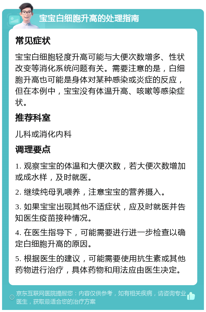 宝宝白细胞升高的处理指南 常见症状 宝宝白细胞轻度升高可能与大便次数增多、性状改变等消化系统问题有关。需要注意的是，白细胞升高也可能是身体对某种感染或炎症的反应，但在本例中，宝宝没有体温升高、咳嗽等感染症状。 推荐科室 儿科或消化内科 调理要点 1. 观察宝宝的体温和大便次数，若大便次数增加或成水样，及时就医。 2. 继续纯母乳喂养，注意宝宝的营养摄入。 3. 如果宝宝出现其他不适症状，应及时就医并告知医生疫苗接种情况。 4. 在医生指导下，可能需要进行进一步检查以确定白细胞升高的原因。 5. 根据医生的建议，可能需要使用抗生素或其他药物进行治疗，具体药物和用法应由医生决定。