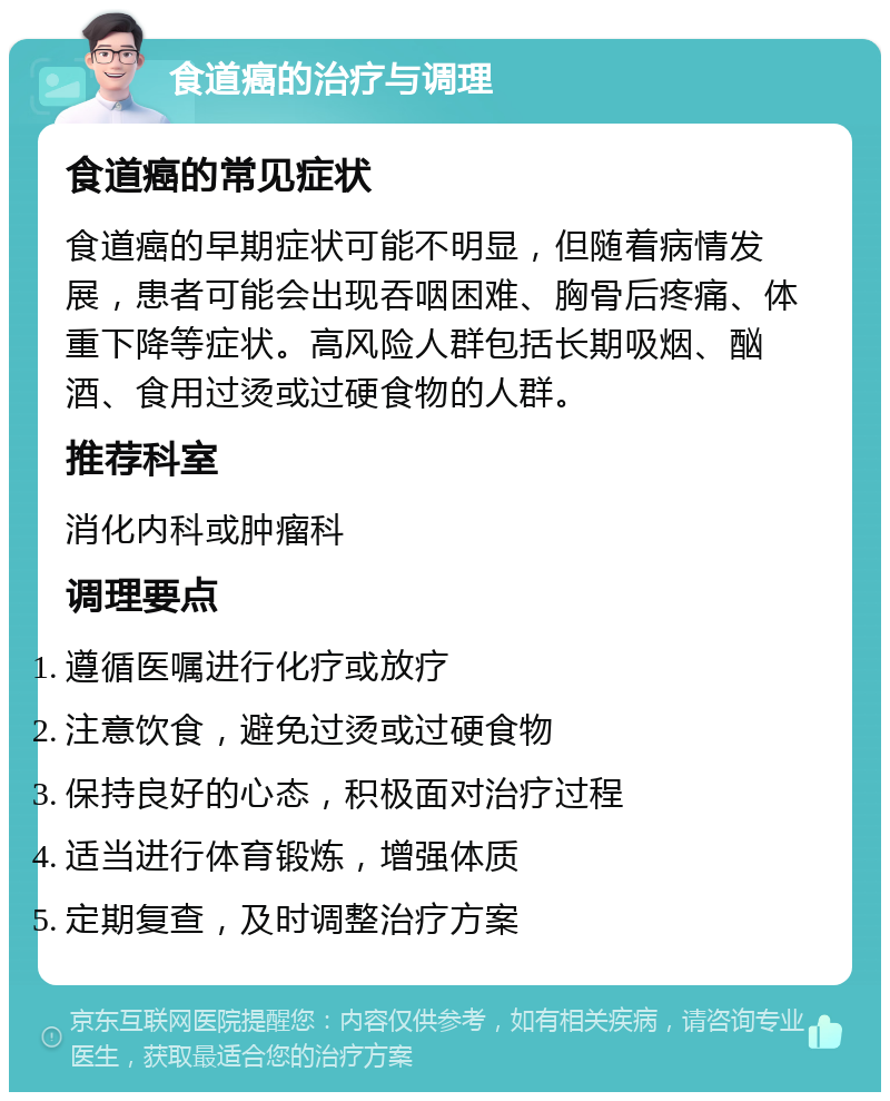 食道癌的治疗与调理 食道癌的常见症状 食道癌的早期症状可能不明显，但随着病情发展，患者可能会出现吞咽困难、胸骨后疼痛、体重下降等症状。高风险人群包括长期吸烟、酗酒、食用过烫或过硬食物的人群。 推荐科室 消化内科或肿瘤科 调理要点 遵循医嘱进行化疗或放疗 注意饮食，避免过烫或过硬食物 保持良好的心态，积极面对治疗过程 适当进行体育锻炼，增强体质 定期复查，及时调整治疗方案