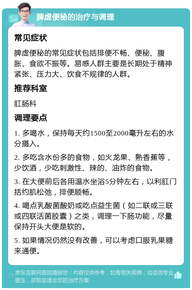 脾虚便秘的治疗与调理 常见症状 脾虚便秘的常见症状包括排便不畅、便秘、腹胀、食欲不振等。易感人群主要是长期处于精神紧张、压力大、饮食不规律的人群。 推荐科室 肛肠科 调理要点 1. 多喝水，保持每天约1500至2000毫升左右的水分摄入。 2. 多吃含水份多的食物，如火龙果、熟香蕉等，少饮酒，少吃刺激性、辣的、油炸的食物。 3. 在大便前后各用温水坐浴5分钟左右，以利肛门括约肌松弛，排便顺畅。 4. 喝点乳酸菌酸奶或吃点益生菌（如二联或三联或四联活菌胶囊）之类，调理一下肠功能，尽量保持开头大便是软的。 5. 如果情况仍然没有改善，可以考虑口服乳果糖来通便。