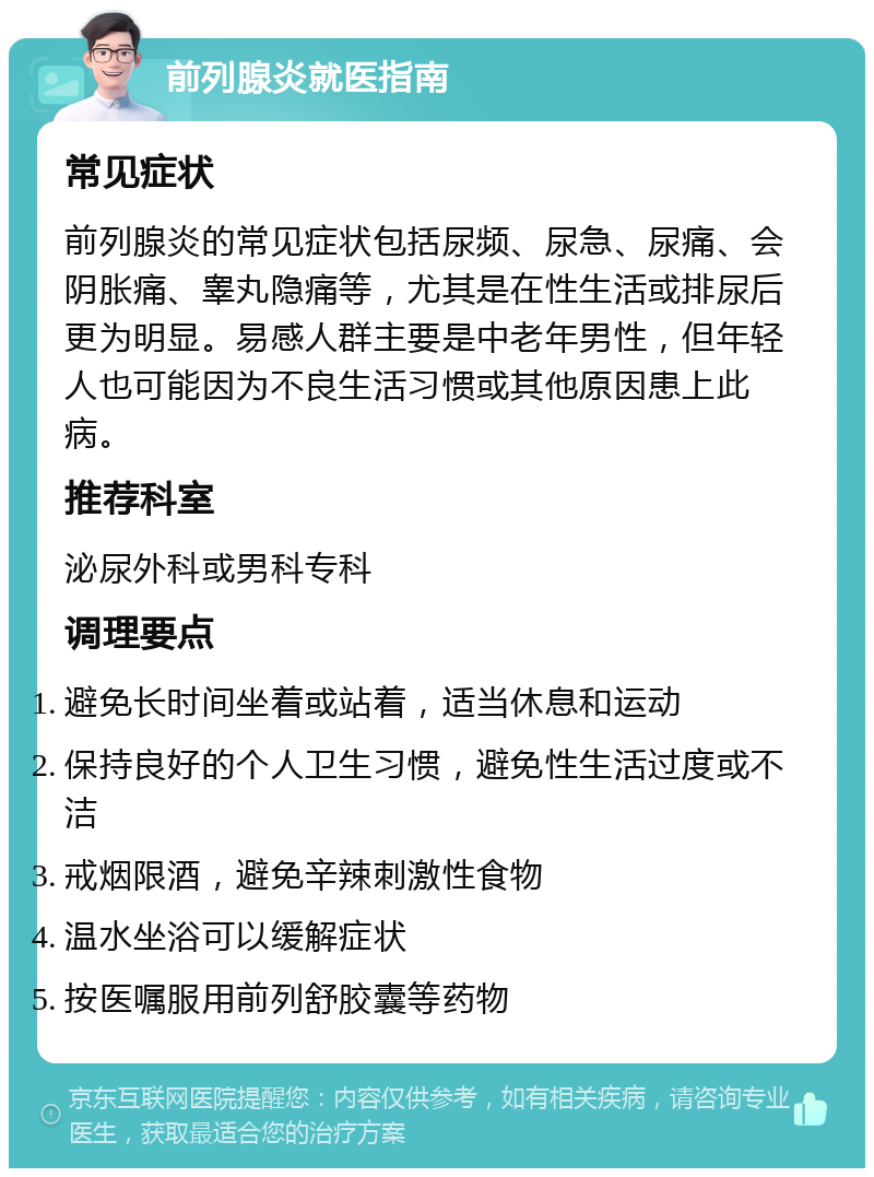 前列腺炎就医指南 常见症状 前列腺炎的常见症状包括尿频、尿急、尿痛、会阴胀痛、睾丸隐痛等，尤其是在性生活或排尿后更为明显。易感人群主要是中老年男性，但年轻人也可能因为不良生活习惯或其他原因患上此病。 推荐科室 泌尿外科或男科专科 调理要点 避免长时间坐着或站着，适当休息和运动 保持良好的个人卫生习惯，避免性生活过度或不洁 戒烟限酒，避免辛辣刺激性食物 温水坐浴可以缓解症状 按医嘱服用前列舒胶囊等药物