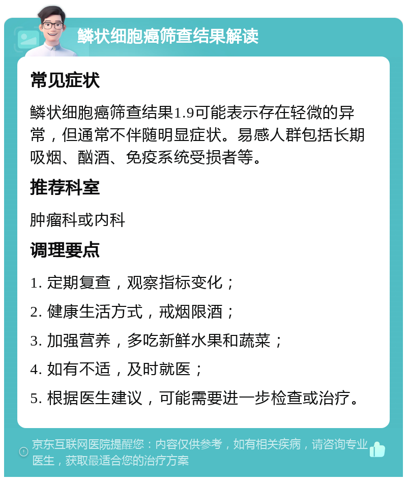 鳞状细胞癌筛查结果解读 常见症状 鳞状细胞癌筛查结果1.9可能表示存在轻微的异常，但通常不伴随明显症状。易感人群包括长期吸烟、酗酒、免疫系统受损者等。 推荐科室 肿瘤科或内科 调理要点 1. 定期复查，观察指标变化； 2. 健康生活方式，戒烟限酒； 3. 加强营养，多吃新鲜水果和蔬菜； 4. 如有不适，及时就医； 5. 根据医生建议，可能需要进一步检查或治疗。