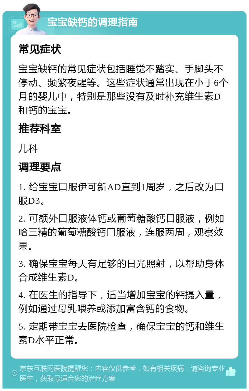 宝宝缺钙的调理指南 常见症状 宝宝缺钙的常见症状包括睡觉不踏实、手脚头不停动、频繁夜醒等。这些症状通常出现在小于6个月的婴儿中，特别是那些没有及时补充维生素D和钙的宝宝。 推荐科室 儿科 调理要点 1. 给宝宝口服伊可新AD直到1周岁，之后改为口服D3。 2. 可额外口服液体钙或葡萄糖酸钙口服液，例如哈三精的葡萄糖酸钙口服液，连服两周，观察效果。 3. 确保宝宝每天有足够的日光照射，以帮助身体合成维生素D。 4. 在医生的指导下，适当增加宝宝的钙摄入量，例如通过母乳喂养或添加富含钙的食物。 5. 定期带宝宝去医院检查，确保宝宝的钙和维生素D水平正常。