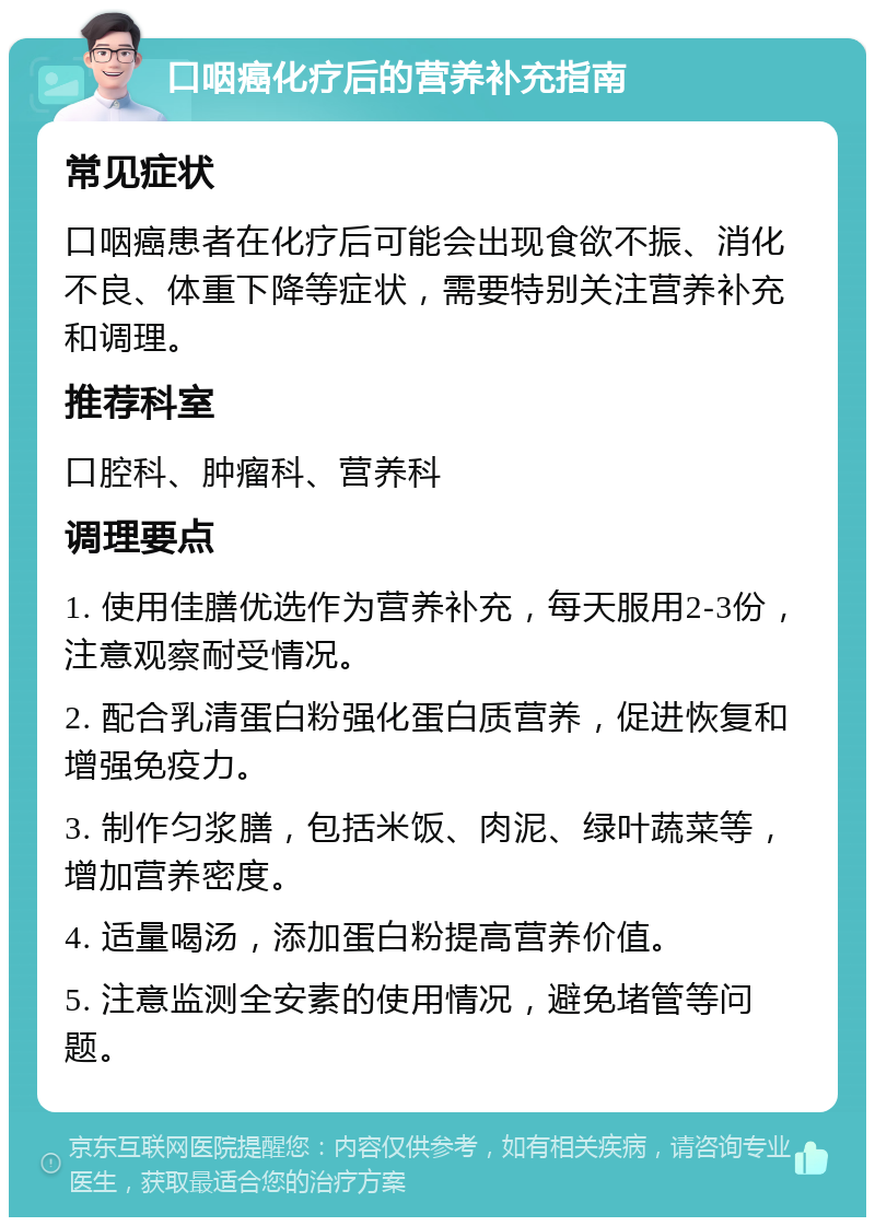 口咽癌化疗后的营养补充指南 常见症状 口咽癌患者在化疗后可能会出现食欲不振、消化不良、体重下降等症状，需要特别关注营养补充和调理。 推荐科室 口腔科、肿瘤科、营养科 调理要点 1. 使用佳膳优选作为营养补充，每天服用2-3份，注意观察耐受情况。 2. 配合乳清蛋白粉强化蛋白质营养，促进恢复和增强免疫力。 3. 制作匀浆膳，包括米饭、肉泥、绿叶蔬菜等，增加营养密度。 4. 适量喝汤，添加蛋白粉提高营养价值。 5. 注意监测全安素的使用情况，避免堵管等问题。