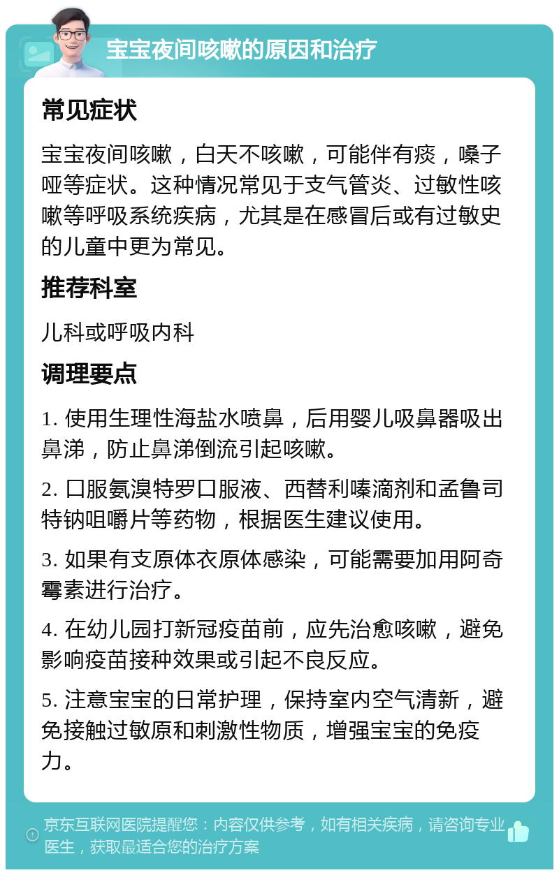 宝宝夜间咳嗽的原因和治疗 常见症状 宝宝夜间咳嗽，白天不咳嗽，可能伴有痰，嗓子哑等症状。这种情况常见于支气管炎、过敏性咳嗽等呼吸系统疾病，尤其是在感冒后或有过敏史的儿童中更为常见。 推荐科室 儿科或呼吸内科 调理要点 1. 使用生理性海盐水喷鼻，后用婴儿吸鼻器吸出鼻涕，防止鼻涕倒流引起咳嗽。 2. 口服氨溴特罗口服液、西替利嗪滴剂和孟鲁司特钠咀嚼片等药物，根据医生建议使用。 3. 如果有支原体衣原体感染，可能需要加用阿奇霉素进行治疗。 4. 在幼儿园打新冠疫苗前，应先治愈咳嗽，避免影响疫苗接种效果或引起不良反应。 5. 注意宝宝的日常护理，保持室内空气清新，避免接触过敏原和刺激性物质，增强宝宝的免疫力。