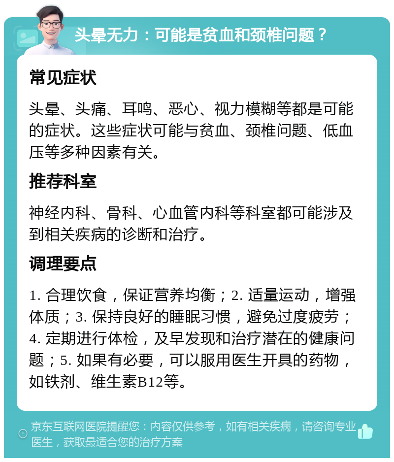 头晕无力：可能是贫血和颈椎问题？ 常见症状 头晕、头痛、耳鸣、恶心、视力模糊等都是可能的症状。这些症状可能与贫血、颈椎问题、低血压等多种因素有关。 推荐科室 神经内科、骨科、心血管内科等科室都可能涉及到相关疾病的诊断和治疗。 调理要点 1. 合理饮食，保证营养均衡；2. 适量运动，增强体质；3. 保持良好的睡眠习惯，避免过度疲劳；4. 定期进行体检，及早发现和治疗潜在的健康问题；5. 如果有必要，可以服用医生开具的药物，如铁剂、维生素B12等。