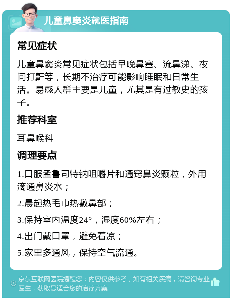 儿童鼻窦炎就医指南 常见症状 儿童鼻窦炎常见症状包括早晚鼻塞、流鼻涕、夜间打鼾等，长期不治疗可能影响睡眠和日常生活。易感人群主要是儿童，尤其是有过敏史的孩子。 推荐科室 耳鼻喉科 调理要点 1.口服孟鲁司特钠咀嚼片和通窍鼻炎颗粒，外用滴通鼻炎水； 2.晨起热毛巾热敷鼻部； 3.保持室内温度24°，湿度60%左右； 4.出门戴口罩，避免着凉； 5.家里多通风，保持空气流通。