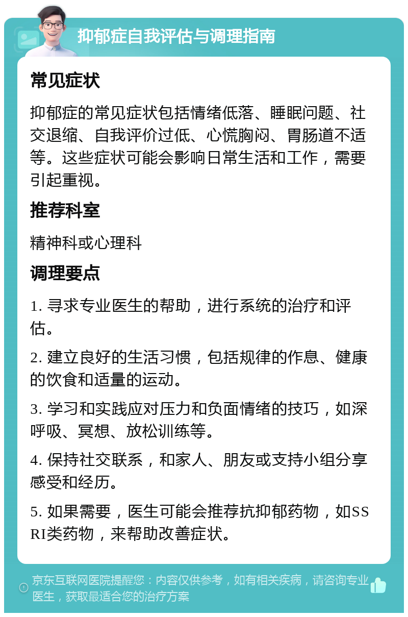 抑郁症自我评估与调理指南 常见症状 抑郁症的常见症状包括情绪低落、睡眠问题、社交退缩、自我评价过低、心慌胸闷、胃肠道不适等。这些症状可能会影响日常生活和工作，需要引起重视。 推荐科室 精神科或心理科 调理要点 1. 寻求专业医生的帮助，进行系统的治疗和评估。 2. 建立良好的生活习惯，包括规律的作息、健康的饮食和适量的运动。 3. 学习和实践应对压力和负面情绪的技巧，如深呼吸、冥想、放松训练等。 4. 保持社交联系，和家人、朋友或支持小组分享感受和经历。 5. 如果需要，医生可能会推荐抗抑郁药物，如SSRI类药物，来帮助改善症状。