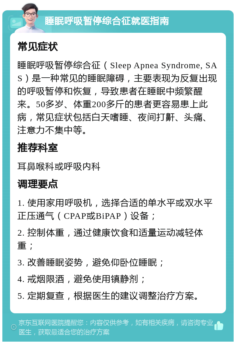 睡眠呼吸暂停综合征就医指南 常见症状 睡眠呼吸暂停综合征（Sleep Apnea Syndrome, SAS）是一种常见的睡眠障碍，主要表现为反复出现的呼吸暂停和恢复，导致患者在睡眠中频繁醒来。50多岁、体重200多斤的患者更容易患上此病，常见症状包括白天嗜睡、夜间打鼾、头痛、注意力不集中等。 推荐科室 耳鼻喉科或呼吸内科 调理要点 1. 使用家用呼吸机，选择合适的单水平或双水平正压通气（CPAP或BiPAP）设备； 2. 控制体重，通过健康饮食和适量运动减轻体重； 3. 改善睡眠姿势，避免仰卧位睡眠； 4. 戒烟限酒，避免使用镇静剂； 5. 定期复查，根据医生的建议调整治疗方案。