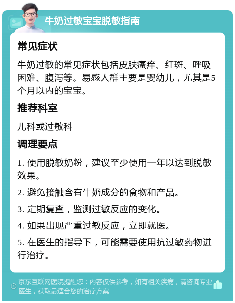 牛奶过敏宝宝脱敏指南 常见症状 牛奶过敏的常见症状包括皮肤瘙痒、红斑、呼吸困难、腹泻等。易感人群主要是婴幼儿，尤其是5个月以内的宝宝。 推荐科室 儿科或过敏科 调理要点 1. 使用脱敏奶粉，建议至少使用一年以达到脱敏效果。 2. 避免接触含有牛奶成分的食物和产品。 3. 定期复查，监测过敏反应的变化。 4. 如果出现严重过敏反应，立即就医。 5. 在医生的指导下，可能需要使用抗过敏药物进行治疗。