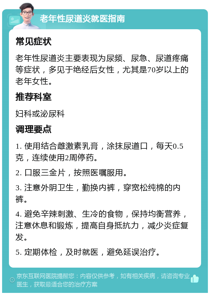 老年性尿道炎就医指南 常见症状 老年性尿道炎主要表现为尿频、尿急、尿道疼痛等症状，多见于绝经后女性，尤其是70岁以上的老年女性。 推荐科室 妇科或泌尿科 调理要点 1. 使用结合雌激素乳膏，涂抹尿道口，每天0.5克，连续使用2周停药。 2. 口服三金片，按照医嘱服用。 3. 注意外阴卫生，勤换内裤，穿宽松纯棉的内裤。 4. 避免辛辣刺激、生冷的食物，保持均衡营养，注意休息和锻炼，提高自身抵抗力，减少炎症复发。 5. 定期体检，及时就医，避免延误治疗。