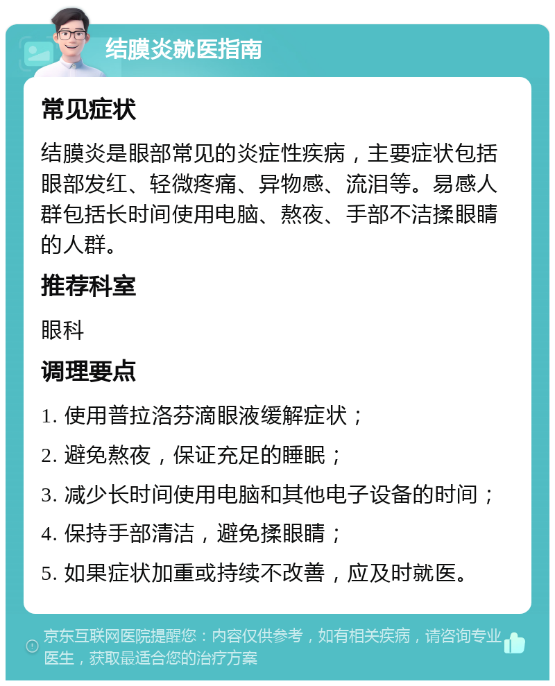 结膜炎就医指南 常见症状 结膜炎是眼部常见的炎症性疾病，主要症状包括眼部发红、轻微疼痛、异物感、流泪等。易感人群包括长时间使用电脑、熬夜、手部不洁揉眼睛的人群。 推荐科室 眼科 调理要点 1. 使用普拉洛芬滴眼液缓解症状； 2. 避免熬夜，保证充足的睡眠； 3. 减少长时间使用电脑和其他电子设备的时间； 4. 保持手部清洁，避免揉眼睛； 5. 如果症状加重或持续不改善，应及时就医。