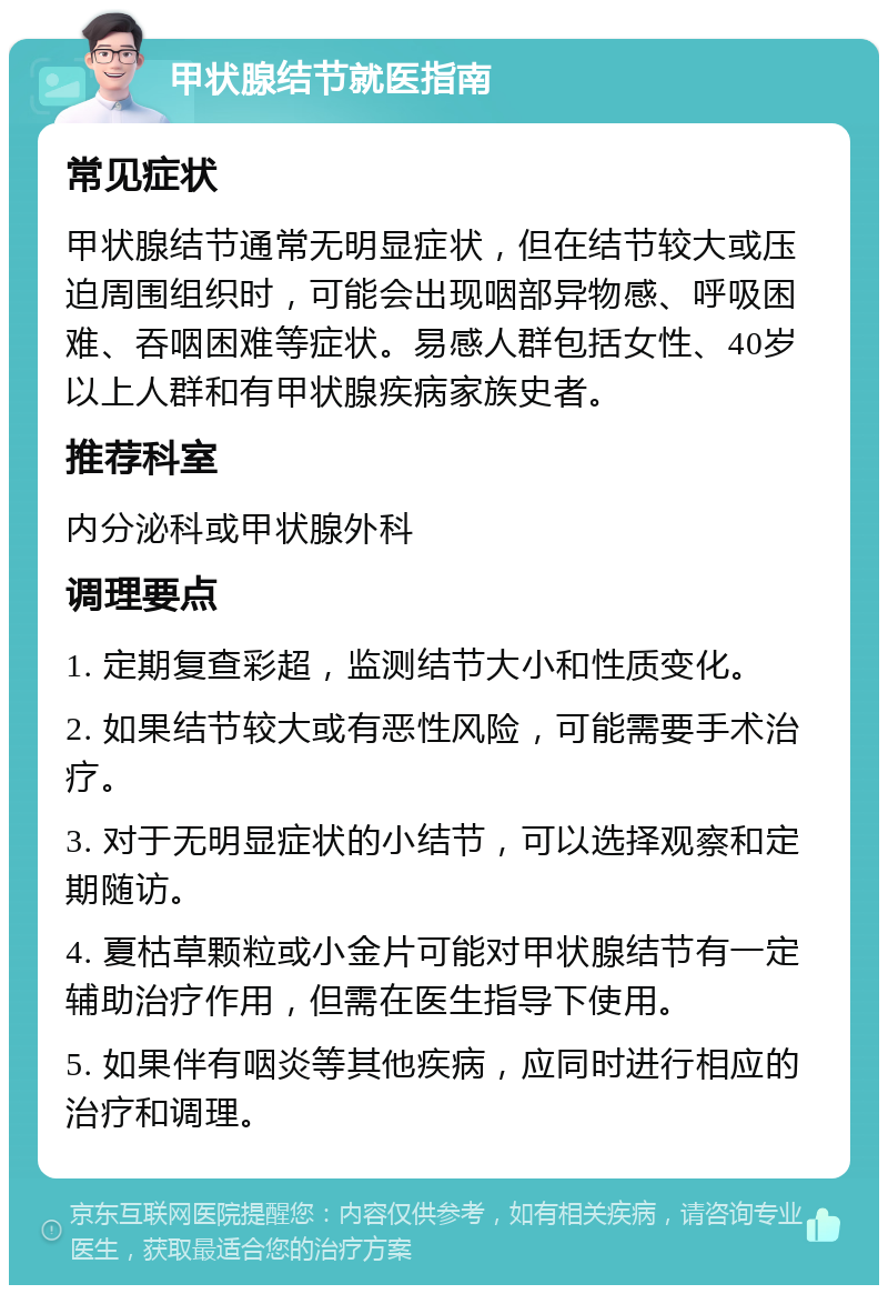 甲状腺结节就医指南 常见症状 甲状腺结节通常无明显症状，但在结节较大或压迫周围组织时，可能会出现咽部异物感、呼吸困难、吞咽困难等症状。易感人群包括女性、40岁以上人群和有甲状腺疾病家族史者。 推荐科室 内分泌科或甲状腺外科 调理要点 1. 定期复查彩超，监测结节大小和性质变化。 2. 如果结节较大或有恶性风险，可能需要手术治疗。 3. 对于无明显症状的小结节，可以选择观察和定期随访。 4. 夏枯草颗粒或小金片可能对甲状腺结节有一定辅助治疗作用，但需在医生指导下使用。 5. 如果伴有咽炎等其他疾病，应同时进行相应的治疗和调理。