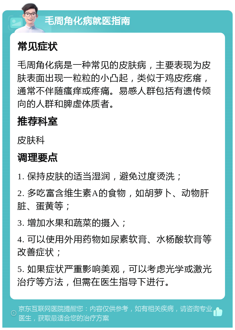 毛周角化病就医指南 常见症状 毛周角化病是一种常见的皮肤病，主要表现为皮肤表面出现一粒粒的小凸起，类似于鸡皮疙瘩，通常不伴随瘙痒或疼痛。易感人群包括有遗传倾向的人群和脾虚体质者。 推荐科室 皮肤科 调理要点 1. 保持皮肤的适当湿润，避免过度烫洗； 2. 多吃富含维生素A的食物，如胡萝卜、动物肝脏、蛋黄等； 3. 增加水果和蔬菜的摄入； 4. 可以使用外用药物如尿素软膏、水杨酸软膏等改善症状； 5. 如果症状严重影响美观，可以考虑光学或激光治疗等方法，但需在医生指导下进行。